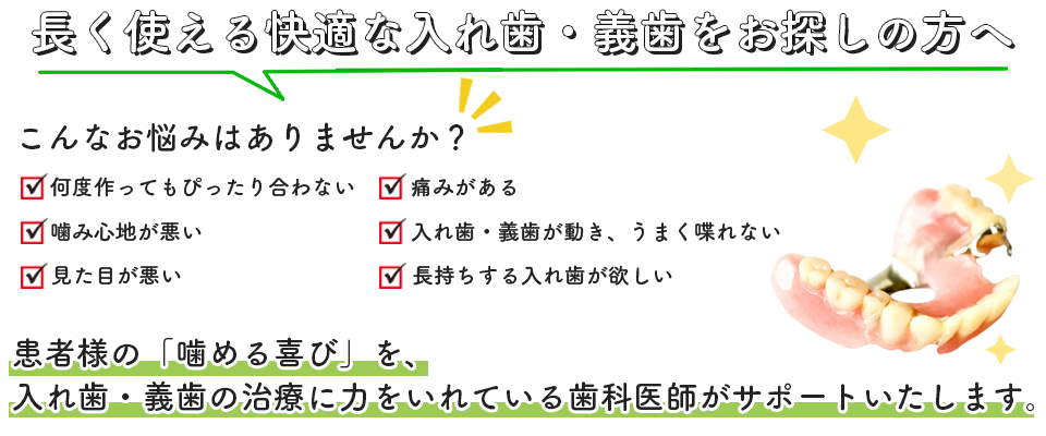 長く使える快適な入れ歯・義歯をお探しの方へ こんなお悩みはありませんか？ ・何度作ってもぴったり合わない・噛み心地が悪い・見た目が悪い・痛みがある・入れ歯・義歯が動き、うまく喋れない・長持ちする入れ歯が欲しい 患者様の「噛める喜び」を、入れ歯・義歯の治療に力をいれている歯科医師がサポートいたします。